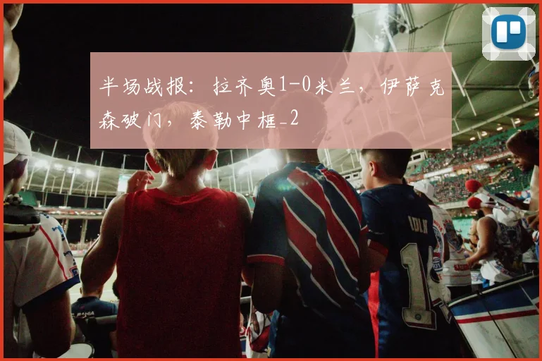 半场战报：拉齐奥1-0米兰，伊萨克森破门，泰勒中框_2