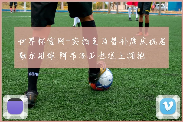 世界杯官网-实拍皇马替补席庆祝居勒尔进球 阿韦洛亚也送上拥抱